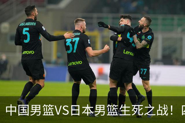 中国男篮VS日本男篮生死之战！四大利好助力男篮，警惕潜在隐患