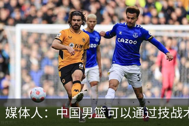 媒体人：中国男篮可以通过技战术多杀伤错位 从而压制日本男篮